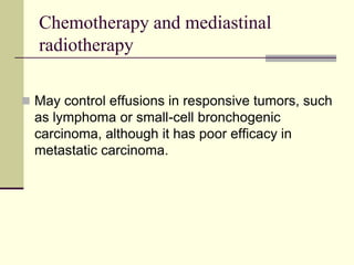 Chemotherapy and mediastinal
radiotherapy
 May control effusions in responsive tumors, such

as lymphoma or small-cell bronchogenic
carcinoma, although it has poor efficacy in
metastatic carcinoma.

 