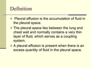 Definition
 Pleural effusion is the accumulation of fluid in

the pleural space.
 The pleural space lies between the lung and
chest wall and normally contains a very thin
layer of fluid, which serves as a coupling
system.
 A pleural effusion is present when there is an
excess quantity of fluid in the pleural space.

 