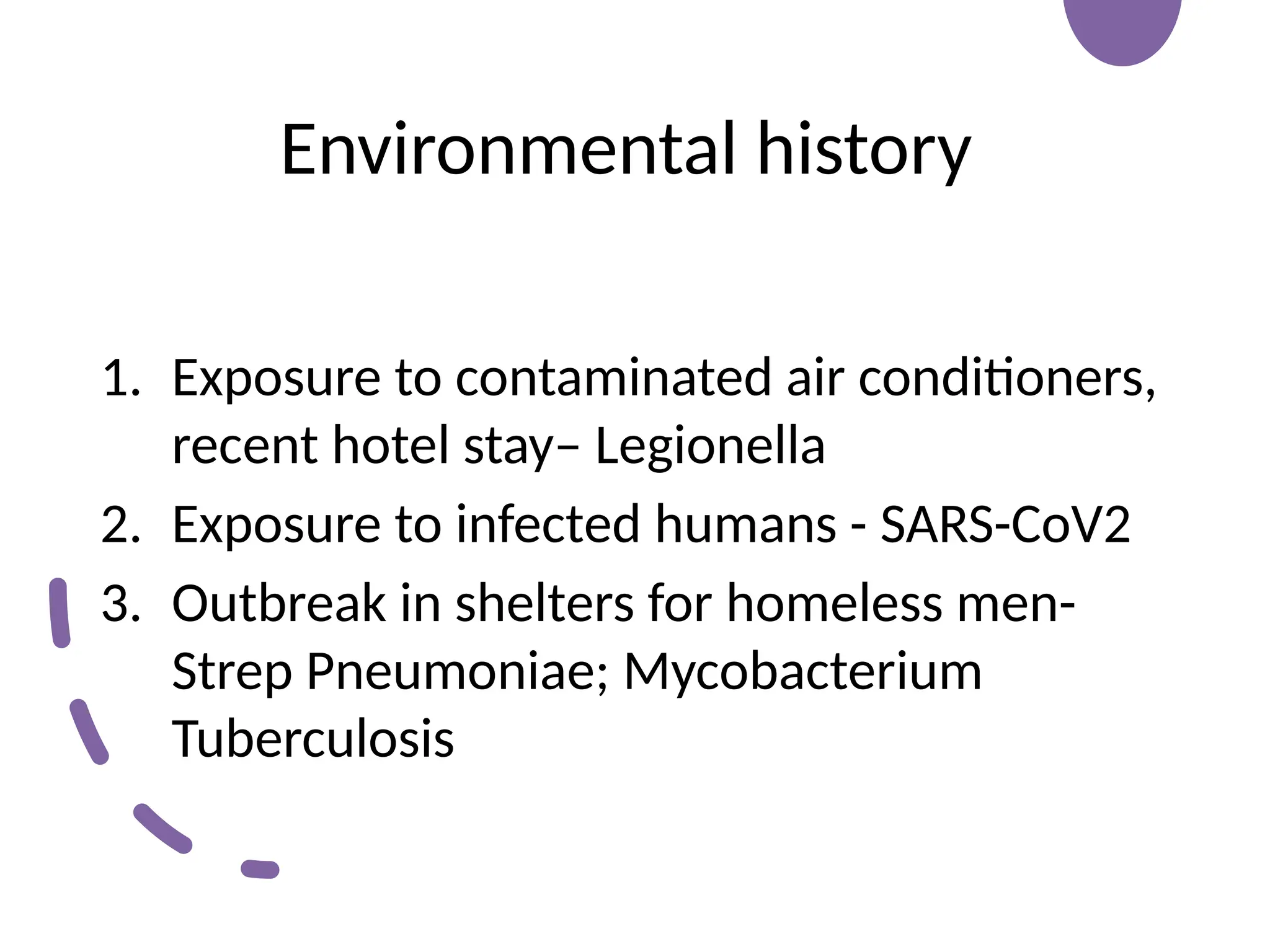 Environmental history
1. Exposure to contaminated air conditioners,
recent hotel stay– Legionella
2. Exposure to infected humans - SARS-CoV2
3. Outbreak in shelters for homeless men-
Strep Pneumoniae; Mycobacterium
Tuberculosis
 