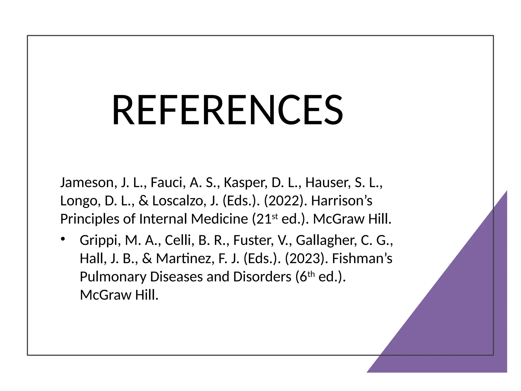 REFERENCES
Jameson, J. L., Fauci, A. S., Kasper, D. L., Hauser, S. L.,
Longo, D. L., & Loscalzo, J. (Eds.). (2022). Harrison’s
Principles of Internal Medicine (21st
ed.). McGraw Hill.
• Grippi, M. A., Celli, B. R., Fuster, V., Gallagher, C. G.,
Hall, J. B., & Martinez, F. J. (Eds.). (2023). Fishman’s
Pulmonary Diseases and Disorders (6th
ed.).
McGraw Hill.
 