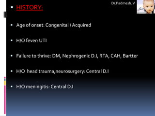 Dr.Padmesh. V
 HISTORY:

 Age of onset: Congenital / Acquired


 H/O fever: UTI


 Failure to thrive: DM, Nephrogenic D.I, RTA, CAH, Bartter


 H/O head trauma,neurosurgery: Central D.I


 H/O meningitis: Central D.I
 