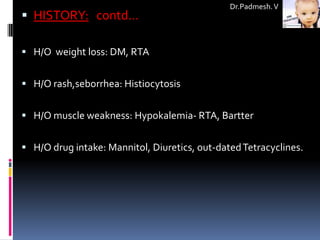 Dr.Padmesh. V
 HISTORY: contd…

 H/O weight loss: DM, RTA


 H/O rash,seborrhea: Histiocytosis


 H/O muscle weakness: Hypokalemia- RTA, Bartter


 H/O drug intake: Mannitol, Diuretics, out-dated Tetracyclines.
 