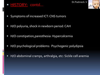 Dr.Padmesh. V
 HISTORY: contd…

 Symptoms of increased ICT: CNS tumors


 H/O polyuria, shock in newborn period: CAH


 H/O constipation,paresthesia: Hypercalcemia


 H/O psychological problems: Psychogenic polydipsia


 H/O abdominal cramps, arthralgia, etc: Sickle cell anemia
 