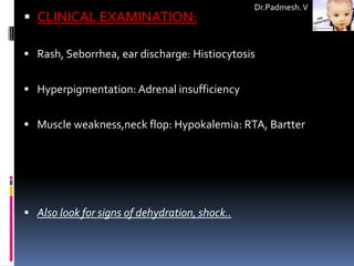 Dr.Padmesh. V
 CLINICAL EXAMINATION:

 Rash, Seborrhea, ear discharge: Histiocytosis


 Hyperpigmentation: Adrenal insufficiency


 Muscle weakness,neck flop: Hypokalemia: RTA, Bartter




 Also look for signs of dehydration, shock..
 