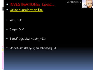 Dr.Padmesh. V
 INVESTIGATIONS: Contd…
 Urine examination for:

 WBCs: UTI


 Sugar: D.M


 Specific gravity: <1.005 – D.I


 Urine Osmolality: <300 mOsm/kg- D.I
 