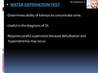 Dr.Padmesh. V
 WATER DEPRIVATION TEST

-Determines ability of kidneys to concentrate urine.

-Useful in the diagnosis of DI.

-Requires careful supervision because dehydration and
 hypernatremia may occur.
 