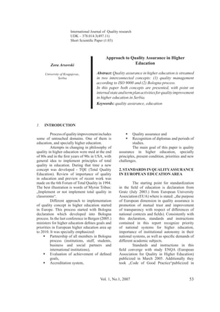 Vol. 1, No.1, 2007 53
Zora Arsovski
Serbia
Approach to Quality Assurance in Higher
Education
Abstract: Quality assurance in higher education is streamed
in two interconnected concepts: (1) quality management
In this paper both concepts are presented, with point on
internalstateandtermplanactivitiesforqualityimprovement
in higher education in Serbia.
Keywords: quality assurance, education
International Journal of Quality research
1. INTRODUCTION
Processofqualityimprovementincludes
some of untouched domains. One of them is
education, and specially higher education.
Attempts in changing in philosophy of
quality in higher education were med at the end
general idea to implement principles of total
quality in education. During that time a new
in education and preview of recent work was
made on the 6th Forum of Total Quality in 1994.
The best illustration is words of Myron Tribus:
„Implement or not implement total quality in
classrooms“.
Different approach to implementation
of quality concept in higher education started
in Europe. This process started with Bologna
declaration which developed into Bologna
priorities in European higher education area up
to 2010. It was specially emphasized:
Partnership of all members in Bologna
business and social partners and
goals,
Accreditation system,
Quality assurance and
Recognition of diplomas and periods of
studies.
The main goal of this paper is quality
assurance in higher education, specially
principles, present condition, priorities and new
challenges.
2. STANDARDS IN QUALITYASSURANCE
IN EUROPEAN EDUCATION AREA
The starting point for standardization
of European dimension in quality assurance is
promotion of mutual trust and improvement
of transparency with respect of differences of
this declaration, standards and instructions
contained in this report recognize priority
of national systems for higher education,
importance of institutional autonomy in their
different academic subjects.
Standards and instructions in this
publicized in March 2005. Additionally they
took „Code of Good Practice“publicized in
 