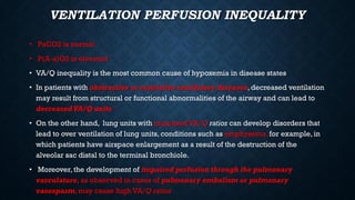 VENTILATION PERFUSION INEQUALITY
• PaCO2 is normal
• P(A-a)O2 is elevated
• VA/Q inequality is the most common cause of hypoxemia in disease states
• In patients with obstructive or restrictive ventilatory diseases, decreased ventilation
may result from structural or functional abnormalities of the airway and can lead to
decreased VA/Q units
• On the other hand, lung units with increased VA/Q ratios can develop disorders that
lead to over ventilation of lung units, conditions such as emphysema, for example, in
which patients have airspace enlargement as a result of the destruction of the
alveolar sac distal to the terminal bronchiole.
• Moreover, the development of impaired perfusion through the pulmonary
vasculature, as observed in cases of pulmonary embolism or pulmonary
vasospasm, may cause high VA/Q ratios
 