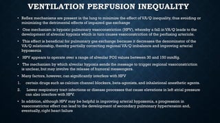 VENTILATION PERFUSION INEQUALITY
• Reflex mechanisms are present in the lung to minimize the effect of VA/Q inequality, thus avoiding or
minimizing the detrimental effects of impaired gas exchange
• One mechanism is hypoxic pulmonary vasoconstriction (HPV), whereby a fall in VA/Q leads to the
development of alveolar hypoxia which in turn causes vasoconstriction of the perfusing arteriole.
• This effect is beneficial for pulmonary gas exchange because it decreases the denominator of the
VA/Q relationship, thereby partially correcting regional VA/Q imbalance and improving arterial
hypoxemia
• HPV appears to operate over a range of alveolar PO2 values between 30 and 150 mmHg.
• The mechanism by which alveolar hypoxia sends the message to trigger regional vasoconstriction
is unclear, but may involve the release of humoral messengers.
• Many factors, however, can significantly interfere with HPV
1. certain drugs such as calcium channel blockers, beta-agonists, and inhalational anesthetic agents.
2. Lower respiratory tract infections or disease processes that cause elevations in left atrial pressure
can also interfere with HPV.
• In addition, although HPV may be helpful in improving arterial hypoxemia, a progression in
vasoconstrictor effect can lead to the development of secondary pulmonary hypertension and,
eventually, right heart failure
 