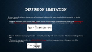 DIFFUSION LIMITATION
• It is now generally believed that oxygen, carbon dioxide, and indeed all gases cross the blood-gas barrier by simple
passive diffusion
• Fick's law of diffusion states that the rate of transfer of a gas through a sheet of tissue is proportional to the tissue area (A)
and the difference in partial pressure (P1-P2) between the two sides, and is inversely proportional to the thickness (T)
• The rate of diffusion is also proportional to a constant, D, which depends on the properties of the tissue and the particular
gas.
• The constant is proportional to the solubility (Sol) of the gas, and inversely proportional to the square root of the
molecular weight (MW)
 