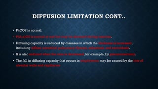 DIFFUSION LIMITATION CONT..
• PaCO2 is normal.
• P(A-a)O2 is normal at rest but may be elevated during exercise.
• Diffusing capacity is reduced by diseases in which the thickness is increased,
including diffuse interstitial pulmonary fibrosis, asbestosis, and sarcoidosis.
• It is also reduced when the area is decreased, for example, by pneumonectomy.
• The fall in diffusing capacity that occurs in emphysema may be caused by the loss of
alveolar walls and capillaries
 