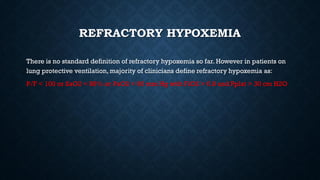 REFRACTORY HYPOXEMIA
There is no standard definition of refractory hypoxemia so far. However in patients on
lung protective ventilation, majority of clinicians define refractory hypoxemia as:
P/F < 100 or SaO2 < 88% or PaO2 < 60 mm Hg with FiO2 > 0.8 and Pplat > 30 cm H2O
 