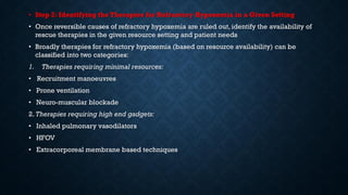 • Step 2: Identifying the Therapies for Refractory Hypoxemia in a Given Setting
• Once reversible causes of refractory hypoxemia are ruled out, identify the availability of
rescue therapies in the given resource setting and patient needs
• Broadly therapies for refractory hypoxemia (based on resource availability) can be
classified into two categories:
1. Therapies requiring minimal resources:
• Recruitment manoeuvres
• Prone ventilation
• Neuro-muscular blockade
2. Therapies requiring high end gadgets:
• Inhaled pulmonary vasodilators
• HFOV
• Extracorporeal membrane based techniques
 