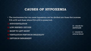 CAUSES OF HYPOXEMIA
• The mechanisms that can cause hypoxemia can be divided into those that increase
P(A-a)O2 and those where P(A-a)O2 is preserved.
1) HYPOVENTILATION
2) LOW INSPIRED OXYGEN
3) RIGHT TO LEFT SHUNT
4) VENTILATION PERFUSION INEQUALITY
5) DIFFUSION IMPAIRMENT
A – stands for
ALVEOLAR
a – stands for
arterial blood
 