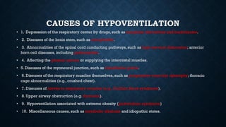 CAUSES OF HYPOVENTILATION
• 1. Depression of the respiratory center by drugs, such as morphine derivatives and barbiturates.
• 2. Diseases of the brain stem, such as encephalitis.
• 3. Abnormalities of the spinal cord conducting pathways, such as high cervical dislocation; anterior
horn cell diseases, including poliomyelitis.
• 4. Affecting the phrenic nerves or supplying the intercostal muscles.
• 5. Diseases of the myoneural junction, such as myasthenia gravis.
• 6. Diseases of the respiratory muscles themselves, such as progressive muscular dystrophy; thoracic
cage abnormalities (e.g., crushed chest).
• 7. Diseases of nerves to respiratory muscles (e.g., Guillain Barre syndrome).
• 8. Upper airway obstruction (e.g. thymoma).
• 9. Hypoventilation associated with extreme obesity (pickwickian syndrome)
• 10. Miscellaneous causes, such as metabolic alkalosis and idiopathic states.
 