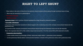 RIGHT TO LEFT SHUNT
• Shunt refers to the entry of blood into the systemic arterial system without going through ventilated areas of lung.
• Shunt may be anatomical or physiological.
• P(A-a)O2 is elevated.
• PaCO2 is normal.
Anatomic shunt: when a portion of blood bypasses the lungs through an anatomic channel.
• In healthy individuals :
i) A portion of the bronchial circulation’s (blood supply to the conducting zone of the airways) venous blood drains into the
pulmonary vein.
ii) A portion of the coronary circulation’s venous blood drains through the thebesian veins into the left ventricle.
Note: i & ii represent about 2% of the cardiac output and account for 1/3 of the normal P(A-a)O2 observed in health.
• Congenital abnormalities :
• i) intra-cardiac shunt [e.g.Tetralogy of Fallot: ventricular septal defect + pulmonary artery stenosis] •
• ii) intra-pulmonary fistulas [direct communication between a branch of the pulmonary artery and a pulmonary vein].
 
