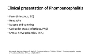 Clinical presentation of Rhombencephalitis
• Fever (infectious, BD)
• Headache
• Nausea and vomiting
• Cerebellar ataxia(Infectious, PNS)
• Cranial nerve palsies(65-85%)
Moragas M, Martínez-Yélamos S, Majós C, Fernández-Viladrich P, Rubio F, Arbizu T. Rhombencephalitis: a series
of 97 patients. Medicine. 2011 Jul 1;90(4):256-61.
 