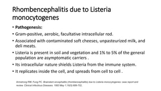 Rhombencephalitis due to Listeria
monocytogenes
• Pathogenesis:
• Gram-positive, aerobic, facultative intracellular rod.
• Associated with contaminated soft cheeses, unpasteurized milk, and
deli meats.
• Listeria is present in soil and vegetation and 1% to 5% of the general
population are asymptomatic carriers .
• Its intracellular nature shields Listeria from the immune system.
• It replicates inside the cell, and spreads from cell to cell .
Armstrong RW, Fung PC. Brainstem encephalitis (rhombencephalitis) due to Listeria monocytogenes: case report and
review. Clinical Infectious Diseases. 1993 May 1;16(5):689-702.
 