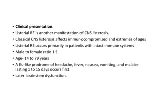 • Clinical presentation:
• Listerial RE is another manifestation of CNS listerosis.
• Classical CNS listerosis affects immunocompromised and extremes of ages
• Listerial RE occurs primarily in patients with intact immune systems
• Male to female ratio 1:1
• Age- 14 to 79 years
• A flu-like prodrome of headache, fever, nausea, vomiting, and malaise
lasting 1 to 15 days occurs first
• Later brainstem dysfunction.
 