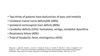 • Two thirds of patients have dysfunction of pons and medulla
• Unilateral cranial nerve deficits(90-100%)
• Ipsilateral corticospinal tract deficits (80%)
• Cerebellar deficits (55%): hemiataxia, vertigo, cerebellar dysarthria
• Respiratory failure (40%)
• Triad of headache, fever, meningismus (45%)
Reynaud, L., Graf, M., Gentile, I., Cerini, R., Ciampi, R., Noce, S., Gentile, F., Borrelli, F., Viola, C., Briganti, F. and
Borgia, G., 2007. A rare case of brainstem encephalitis by Listeria monocytogenes with isolated mesencephalic
localization. Case report and review. Diagnostic microbiology and infectious disease, 58(1), pp.121-123.
 