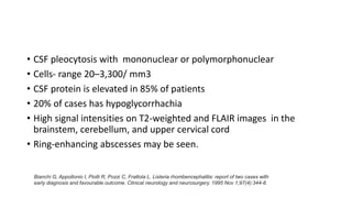 • CSF pleocytosis with mononuclear or polymorphonuclear
• Cells- range 20–3,300/ mm3
• CSF protein is elevated in 85% of patients
• 20% of cases has hypoglycorrhachia
• High signal intensities on T2-weighted and FLAIR images in the
brainstem, cerebellum, and upper cervical cord
• Ring-enhancing abscesses may be seen.
Bianchi G, Appollonio I, Piolti R, Pozzi C, Frattola L. Listeria rhombencephalitis: report of two cases with
early diagnosis and favourable outcome. Clinical neurology and neurosurgery. 1995 Nov 1;97(4):344-8.
 