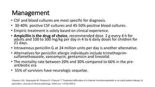 Management
• CSF and blood cultures are most specific for diagnosis.
• 30-40% positive CSF cultures and 45-50% positive blood cultures.
• Empiric treatment is solely based on clinical experience.
• Ampicillin is the drug of choice, recommended dose 2 g every 4 h for
adults and 100 to 300 mg/kg per day in 4 to 6 daily doses for children for
21 days.
• Intravenous penicillin G at 24 million units per day is another alternative.
• Alternatives for penicillin allergic individuals include trimethoprim-
sulfamethoxazole, vancomycin, gentamicin and linezolid.
• The mortality rate between 20% and 30% compared to 66% in the pre-
antibiotic era
• 55% of survivors have neurologic sequelae.
Popescu GA, Saquepée M, Poisson D, Prazuck T. Treatment difficulties of a listerial rhombencephalitis in an adult patient allergic to
penicillins. Journal of clinical pathology. 2004 Jun 1;57(6):665-6.
 