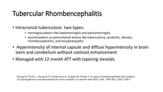 Tubercular Rhombencephalitis
• Intracranial tuberculosis two types:
• meningeal pattern like leptomeningitis and pachymeningitis
• second pattern as parenchymal lesions like tuberculoma, cerebritis, abscess,
rhombencephalitis, and encephalopathy
• Hyperintensity of internal capsule and diffuse hyperintensity in brain
stem and cerebellum without contrast enhancement
• Managed with 12 month ATT with tapering steroids.
Duong M, Piroth L, Chavanet P, Combernoux A, Grappin M, Portier H. A case of rhombencephalitis with isolation
of cytomegalovirus and Mycobacterium avium complex in a woman with AIDS. Aids. 1994 Sep 1;8(9):1356-7.
 