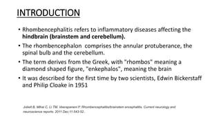 INTRODUCTION
• Rhombencephalitis refers to inflammatory diseases affecting the
hindbrain (brainstem and cerebellum).
• The rhombencephalon comprises the annular protuberance, the
spinal bulb and the cerebellum.
• The term derives from the Greek, with "rhombos" meaning a
diamond shaped figure, "enkephalos", meaning the brain
• It was described for the first time by two scientists, Edwin Bickerstaff
and Philip Cloake in 1951
Jubelt B, Mihai C, Li TM, Veerapaneni P. Rhombencephalitis/brainstem encephalitis. Current neurology and
neuroscience reports. 2011 Dec;11:543-52.
 