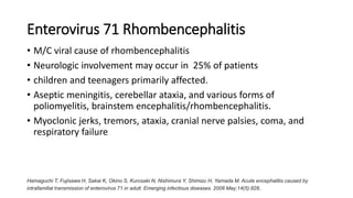 Enterovirus 71 Rhombencephalitis
• M/C viral cause of rhombencephalitis
• Neurologic involvement may occur in 25% of patients
• children and teenagers primarily affected.
• Aseptic meningitis, cerebellar ataxia, and various forms of
poliomyelitis, brainstem encephalitis/rhombencephalitis.
• Myoclonic jerks, tremors, ataxia, cranial nerve palsies, coma, and
respiratory failure
Hamaguchi T, Fujisawa H, Sakai K, Okino S, Kurosaki N, Nishimura Y, Shimizu H, Yamada M. Acute encephalitis caused by
intrafamilial transmission of enterovirus 71 in adult. Emerging infectious diseases. 2008 May;14(5):828.
 