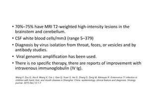 • 70%–75% have MRI T2-weighted high-intensity lesions in the
brainstem and cerebellum.
• CSF white blood cells/mm3 (range 5–379)
• Diagnosis by virus isolation from throat, feces, or vesicles and by
antibody studies.
• Viral genomic amplification has been used.
• There is no specific therapy, there are reports of improvement with
intravenous immunoglobulin (IV Ig).
Wang Y, Zou G, Xia A, Wang X, Cai J, Gao Q, Yuan S, He G, Zhang S, Zeng M, Altmeyer R. Enterovirus 71 infection in
children with hand, foot, and mouth disease in Shanghai, China: epidemiology, clinical feature and diagnosis. Virology
journal. 2015 Dec;12:1-7.
 