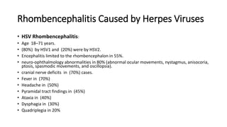Rhombencephalitis Caused by Herpes Viruses
• HSV Rhombencephalitis:
• Age 18–71 years.
• (80%) by HSV1 and (20%) were by HSV2.
• Encephalitis limited to the rhombencephalon in 55%.
• neuro-ophthalmology abnormalities in 80% (abnormal ocular movements, nystagmus, anisocoria,
ptosis, spasmodic movements, and oscillopsia).
• cranial nerve deficits in (70%) cases.
• Fever in (70%)
• Headache in (50%)
• Pyramidal tract findings in (45%)
• Ataxia in (40%)
• Dysphagia in (30%)
• Quadriplegia in 20%
 