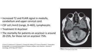 • Increased T2 and FLAIR signal in medulla,
cerebellum and upper cervical cord.
• CSF cell /mm3 (range, 0–465), Lymphocytic.
• Treatment IV Acyclovir
• The mortality for patients on acyclovir is around
20-25%, for those not on acyclovir 75%.
Livorsi D, Anderson E, Qureshi S, Howard M, Wang YF, Franco-Paredes C. Brainstem
encephalitis: an unusual presentation of herpes simplex virus infection. Journal of
neurology. 2010 Sep;257:1432-7.
 