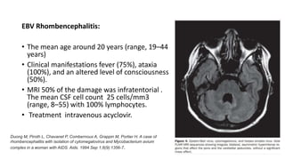 EBV Rhombencephalitis:
• The mean age around 20 years (range, 19–44
years)
• Clinical manifestations fever (75%), ataxia
(100%), and an altered level of consciousness
(50%).
• MRI 50% of the damage was infratentorial .
The mean CSF cell count 25 cells/mm3
(range, 8–55) with 100% lymphocytes.
• Treatment intravenous acyclovir.
Duong M, Piroth L, Chavanet P, Combernoux A, Grappin M, Portier H. A case of
rhombencephalitis with isolation of cytomegalovirus and Mycobacterium avium
complex in a woman with AIDS. Aids. 1994 Sep 1;8(9):1356-7.
 