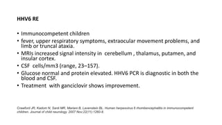 HHV6 RE
• Immunocompetent children
• fever, upper respiratory symptoms, extraocular movement problems, and
limb or truncal ataxia.
• MRIs increased signal intensity in cerebellum , thalamus, putamen, and
insular cortex.
• CSF cells/mm3 (range, 23–157).
• Glucose normal and protein elevated. HHV6 PCR is diagnostic in both the
blood and CSF.
• Treatment with ganciclovir shows improvement.
Crawford JR, Kadom N, Santi MR, Mariani B, Lavenstein BL. Human herpesvirus 6 rhombencephalitis in immunocompetent
children. Journal of child neurology. 2007 Nov;22(11):1260-8.
 