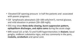 • Elevated CSF opening pressure in half the patients and associated
with poorer prognosis.
• CSF lymphocytic pleocytosis (10–100 cells/mm3), normal glucose,
and mild elevation in protein (50–200 mg%).
• EEG may show theta delta slowing, burst suppression pattern,
epileptiform discharges, and alpha coma during the acute stage
• MRI reveal U/L or B/L T2 and FLAIR hyperintensities in thalami, basal
ganglia, midbrain substantia nigra, and less commonly in the pons,
medulla, cerebellum and spinal cord.
 