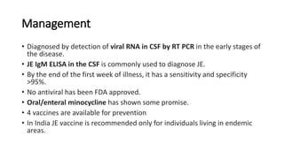 Management
• Diagnosed by detection of viral RNA in CSF by RT PCR in the early stages of
the disease.
• JE IgM ELISA in the CSF is commonly used to diagnose JE.
• By the end of the first week of illness, it has a sensitivity and specificity
>95%.
• No antiviral has been FDA approved.
• Oral/enteral minocycline has shown some promise.
• 4 vaccines are available for prevention
• In India JE vaccine is recommended only for individuals living in endemic
areas.
 