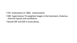 • CSF- leukocytosis (1–360), raised protein.
• MRI hyperintense T2-weighted images in the brainstem, thalamus
,internal capsule and cerebellum
• Raised CRP and ESR in acute phase.
 