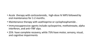 • Acute therapy with corticosteroids, high-dose IV MPS followed by
oral maintenance for 1-2 months.
• Maintenance therapy with azathioprine or cyclophosphamide .
• Immunosuppressive agents include cyclosporine, methotrexate, alpha
interferon, and anti–TNF alpa.
• 25% have complete recovery, while 75% have motor, sensory, visual,
and cognitive impairments
 