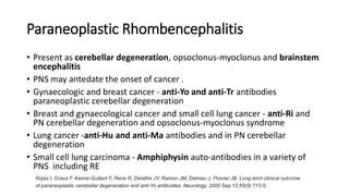 Paraneoplastic Rhombencephalitis
• Present as cerebellar degeneration, opsoclonus-myoclonus and brainstem
encephalitis
• PNS may antedate the onset of cancer .
• Gynaecologic and breast cancer - anti-Yo and anti-Tr antibodies
paraneoplastic cerebellar degeneration
• Breast and gynaecological cancer and small cell lung cancer - anti-Ri and
PN cerebellar degeneration and opsoclonus-myoclonus syndrome
• Lung cancer -anti-Hu and anti-Ma antibodies and in PN cerebellar
degeneration
• Small cell lung carcinoma - Amphiphysin auto-antibodies in a variety of
PNS including RE
Rojas I, Graus F, Keime-Guibert F, Rene R, Delattre JY, Ramon JM, Dalmau J, Posner JB. Long-term clinical outcome
of paraneoplastic cerebellar degeneration and anti-Yo antibodies. Neurology. 2000 Sep 12;55(5):713-5.
 