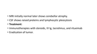 • MRI initially normal later shows cerebellar atrophy.
• CSF shows raised proteins and lymphocytic pleocytosis
• Treatment:
• Immunotherapies with steroids, IV Ig, tacrolimus, and rituximab
• Eradication of tumor.
 