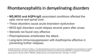 Rhombencephalitis in demyelinating disorders
• MS,MOG and AQP4-IgG associated conditions affected the
optic nerve and spinal cord .
• These disorders cause acute brainstem dysfunction
• MOG-IgG disorders could relapse several years after onset.
• Steroids not found very effective
• Plasmapheresis ameliorates the attack .
• Long-term immunosuppression with Azathioprine effective in
preventing further relapses.
Leite MI, Panahloo Z, Harrison N, Palace J. A systematic literature review to examine the considerations around pregnancy in women
of child-bearing age with myelin oligodendrocyte glycoprotein antibody-associated disease (MOGAD) or aquaporin 4 neuromyelitis
optica spectrum disorder (AQP4+ NMOSD). Multiple Sclerosis and Related Disorders. 2023 May 11:104760.
 