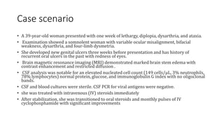 Case scenario
• A 39-year-old woman presented with one week of lethargy, diplopia, dysarthria, and ataxia.
• Examination showed a somnolent woman with variable ocular misalignment, bifacial
weakness, dysarthria, and four-limb dysmetria.
• She developed new genital ulcers three weeks before presentation and has history of
recurrent oral ulcers in the past with redness of eyes.
• Brain magnetic resonance imaging (MRI) demonstrated marked brain stem edema with
contrast enhancement and restricted diffusion .
• CSF analysis was notable for an elevated nucleated cell count (149 cells/μL, 3% neutrophils,
78% lymphocytes) normal protein, glucose, and immunoglobulin G index with no oligoclonal
bands.
• CSF and blood cultures were sterile. CSF PCR for viral antigens were negative.
• she was treated with intravenous (IV) steroids immediately
• After stabilization, she was transitioned to oral steroids and monthly pulses of IV
cyclophosphamide with significant improvements
 
