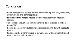 Conclusion
• Rhombencephalitis causes include demyelinating diseases, infections,
autoimmune, and paraneoplastic.
• Listeria and the herpes viruses are two most common infectious
causes.
• Tuberculosis though less common should be considered in Indian
population
• Behçet disease is m/c autoimmune disease causing RE with subacute
onset.
• Paraneoplastic syndromes are of slower onset with normal MRIs and
poor response to treatment.
 