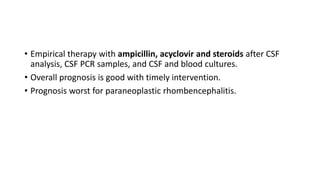• Empirical therapy with ampicillin, acyclovir and steroids after CSF
analysis, CSF PCR samples, and CSF and blood cultures.
• Overall prognosis is good with timely intervention.
• Prognosis worst for paraneoplastic rhombencephalitis.
 