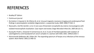 REFERENCES
• Bradley 8th Edition
• Continuum journal
• De Andres C, Esquivel A, De Villoria JG, et al. Unusual magnetic resonance imaging and cerebrospinal fluid
findings in paraneoplastic cerebellar degeneration: a sequential study. JNNP. 2006;77:562–3.
• Reynauld L, Graf M, Gentile I, et al. A rare case of brainstem encephalitis by Listeria monocytogenes with
isolated mesencephalic localization. Case report and review. Diagn Microbiol Infect Dis. 2007;58:121–3.
• Duong M, Piroth L, Chavanet P, Comvernoux A, et al. A case of rhombencephalitis with isolation of
cytomegalovirus and mycobacterium avium complex in a woman with AIDS. AIDS. 1994;8:1356–7.
• Kleinschmidt-DeMasters BK, Gilden DH. The expanding spectrum of herpes virus infections of the nervous
system. Brain Pathol. 2001;11:440–51
 