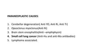 PARANEOPLASTIC CAUSES:
1. Cerebellar degeneration( Anti YO, Anti Ri, Anti Tr)
2. Opsoclonus myoclonus(Anti Ri)
3. Brain stem encephalitis(Anti –amphiphysin)
4. Small cell lung cancer (Anti-Hu and anti-Ma antibodies)
5. Lymphoma associated.
 