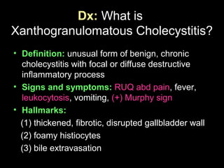 Dx: What is
Xanthogranulomatous Cholecystitis?
• Definition: unusual form of benign, chronic
cholecystitis with focal or diffuse destructive
inflammatory process
• Signs and symptoms: RUQ abd pain, fever,
leukocytosis, vomiting, (+) Murphy sign
• Hallmarks:
(1) thickened, fibrotic, disrupted gallbladder wall
(2) foamy histiocytes
(3) bile extravasation
 