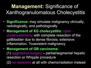 Management: Significance of
Xanthogranulomatous Cholecystitis
• Significance: may simulate malignancy clinically,
radiologically, and pathologically
• Management of XG cholecystitis: open
cholecystectomy with complete resection of the
gallbladder due to dense fibrosis, extensive
inflammation, ?coexistent malignancy
• Management of GB carcinoma:
(1) aggressive surgery – partial/segmental hepatic
resection or Whipple procedure
(2) no resection at all with chemo/radiation instead
 