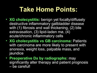 • XG cholecystitis: benign yet focally/diffusely
destructive inflammatory gallbladder disease
with (1) fibrosis and wall thickening, (2) bile
extravasation, (3) lipid-laden mø, (4)
acute/chronic inflammatory cells
• XG cholecystitis vs GB carcinoma: Patients
with carcinoma are more likely to present with
anorexia, weight loss, palpable mass, and
jaundice
• Preoperative Dx by radiographs: may
significantly alter therapy and patient prognosis
– be careful!
Take Home Points:
 