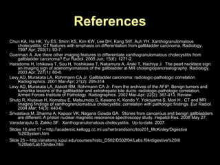 References
Chun KA, Ha HK, Yu ES, Shinn KS, Kim KW, Lee DH, Kang SW, Auh YH. Xanthogranulomatous
cholecystitis: CT features with emphasis on differentiation from gallbladder carcinoma. Radiology.
1997 Apr; 203(1): 93-7.
Guermazi A. Are there other imaging features to differentiate xanthogranulomatous cholecystitis from
gallbladder carcinoma? Eur Radiol. 2005 Jun; 15(6): 1271-2.
Haradome H, Ichikawa T, Sou H, Yoshikawa T, Nakamura A, Araki T, Hachiya J. The pearl necklace sign:
an imaging sign of adenomyomatosis of the gallbladder at MR cholangiopancreatography. Radiology.
2003 Apr; 227(1): 80-8.
Levy AD, Murakata LA, Rohrmann CA Jr. Gallbladder carcinoma: radiologic-pathologic correlation.
Radiographics. 2001 Mar-Apr; 21(2): 295-314.
Levy AD, Murakata LA, Abbott RM, Rohrmann CA Jr. From the archives of the AFIP. Benign tumors and
tumorlike lesions of the gallbladder and extrahepatic bile ducts: radiologic-pathologic correlation.
Armed Forces Institute of Pathology. Radiographics. 2002 Mar-Apr; 22(2): 387-413. Review.
Shuto R, Kiyosue H, Komatsu E, Matsumoto S, Kawano K, Kondo Y, Yokoyama S, Mori H. CT and MR
imaging findings of xanthogranulomatous cholecystitis: correlation with pathologic findings. Eur Radiol.
2004 Mar; 14(3): 440-6.
Srivastava M, Sharma A, Kapoor VK, Nagana Gowda GA. Stones from cancerous and benign gallbladders
are different: A proton nuclear magnetic resonance spectroscopy study. Hepatol Res. 2008 May 27.
Varadarajulu S, Zakko SF. Xanthogranulomatous cholecystitis. Up-to-date. 2007.
Slides 16 and 17 – http://academic.kellogg.cc.mi.us/herbrandsonc/bio201_McKinley/Digestive
%20System.htm
Slide 25 – http://anatomy.iupui.edu/courses/histo_D502/D502f04/Labs.f04/digestive%20III
%20lab/Lab13index.htm
 